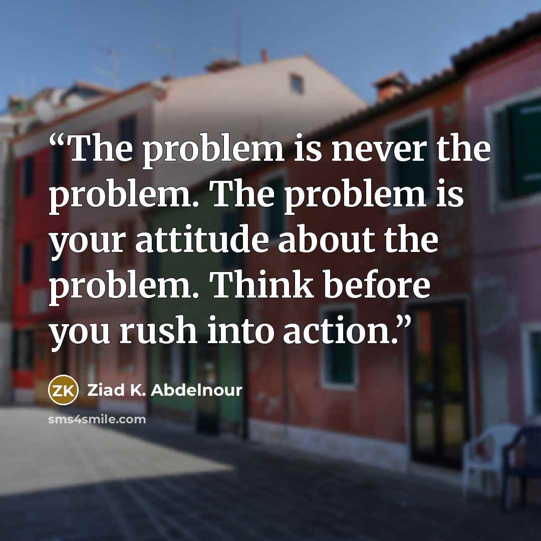 “The problem is never the problem. The problem is your attitude about the problem. Think before you rush into action.” quote by Ziad K. Abdelnour