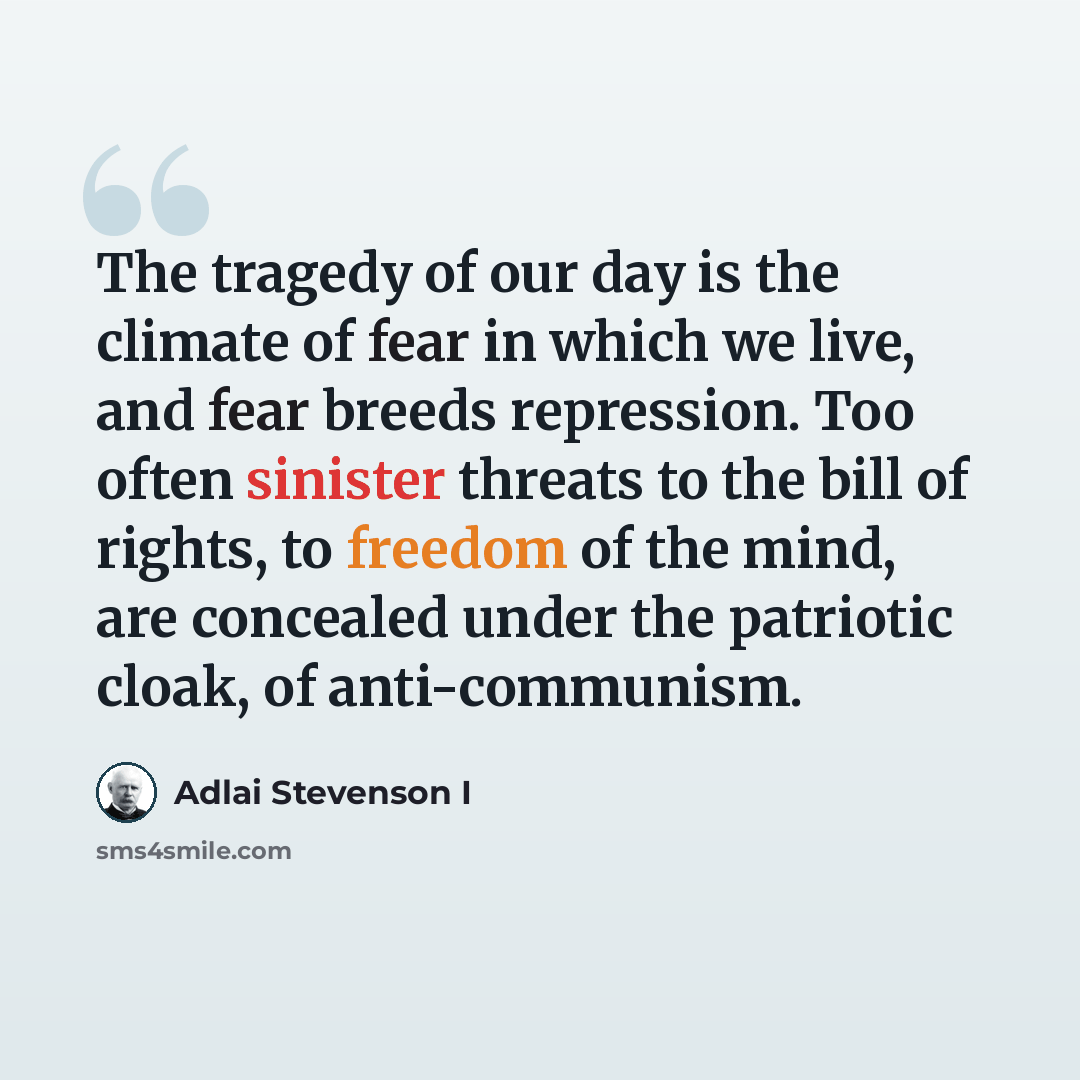“The tragedy of our day is the climate of fear in which we live, and fear breeds repression. Too often sinister threats to the bill of rights, to freedom of the mind, are concealed under the patriotic cloak, of anti-communism.” quote by Adlai Stevenson I