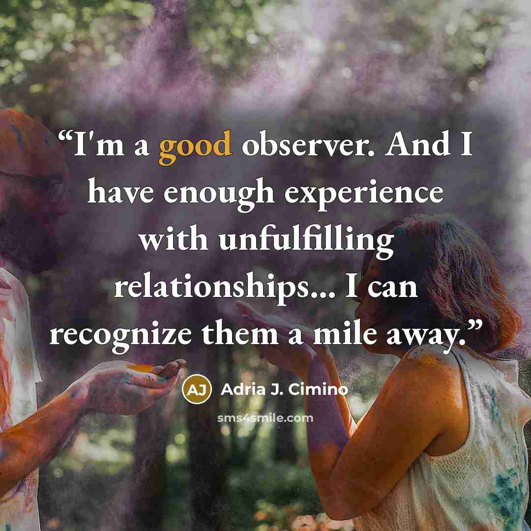 “I'm a good observer. And I have enough experience with unfulfilling relationships… I can recognize them a mile away.” quote by Adria J. Cimino