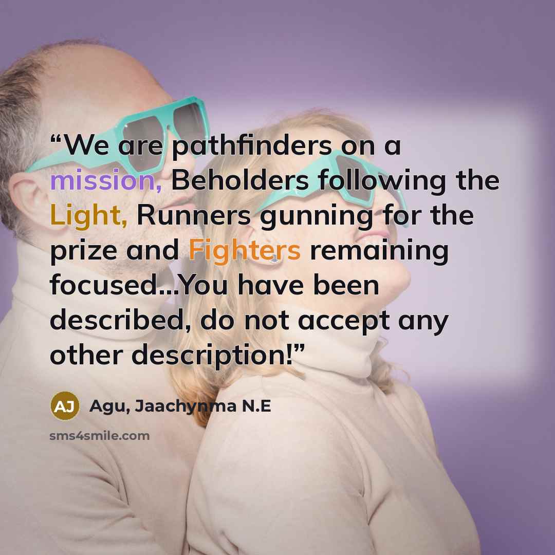 “We are pathfinders on a mission, Beholders following the Light, Runners gunning for the prize and Fighters remaining focused...You have been described, do not accept any other description!” quote by Agu, Jaachynma N.E