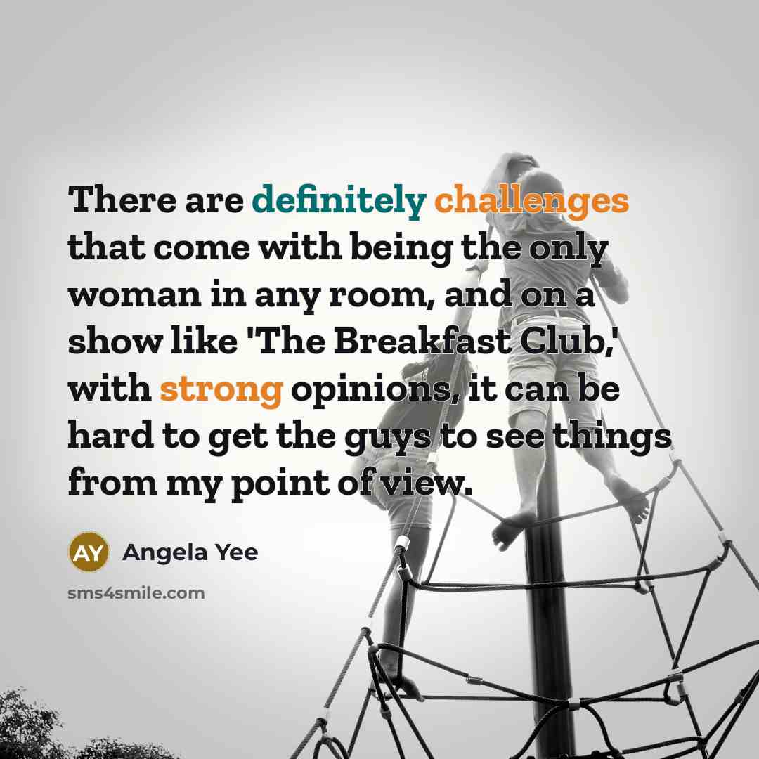 “There are definitely challenges that come with being the only woman in any room, and on a show like 'The Breakfast Club,' with strong opinions, it can be hard to get the guys to see things from my point of view.” quote by Angela Yee