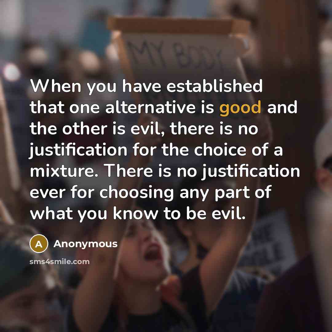“When you have established that one alternative is good and the other is evil, there is no justification for the choice of a mixture. There is no justification ever for choosing any part of what you know to be evil.” quote by Anonymous