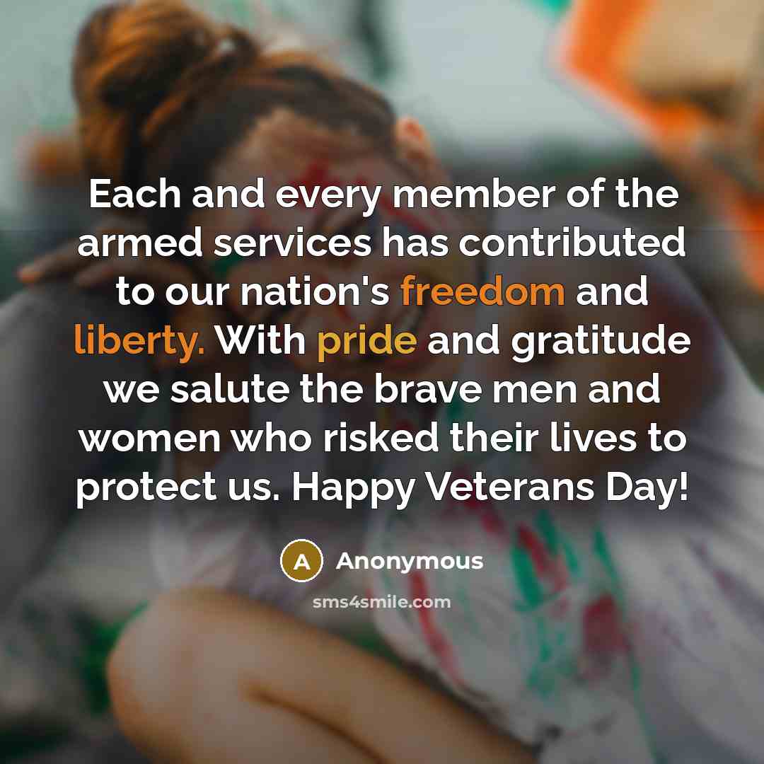 “Each and every member of the armed services has contributed to our nation's freedom and liberty. With pride and gratitude we salute the brave men and women who risked their lives to protect us. Happy Veterans Day!” quote by Anonymous