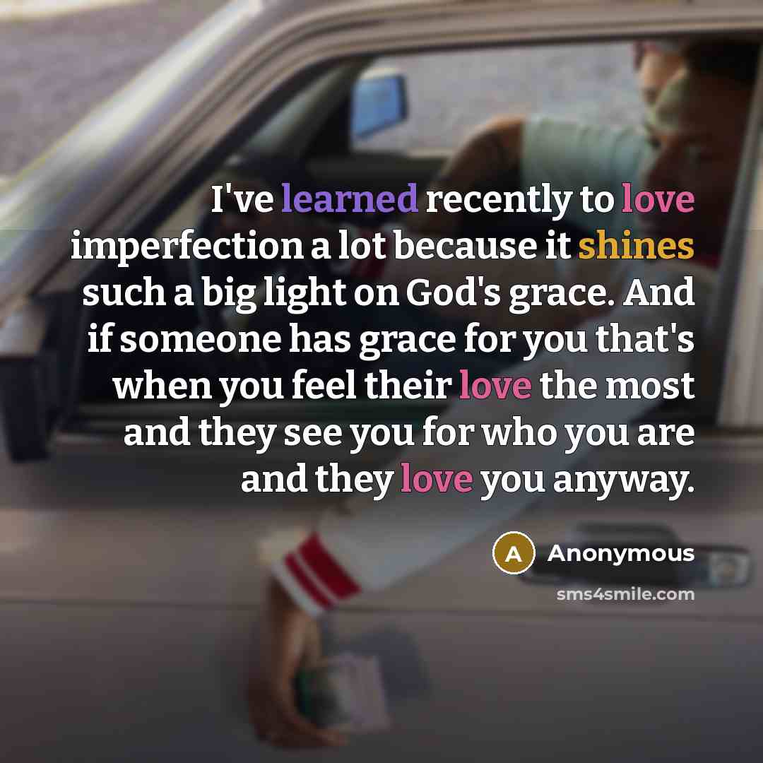 “I've learned recently to love imperfection a lot because it shines such a big light on God's grace. And if someone has grace for you that's when you feel their love the most and they see you for who you are and they love you anyway.” quote by Anonymous