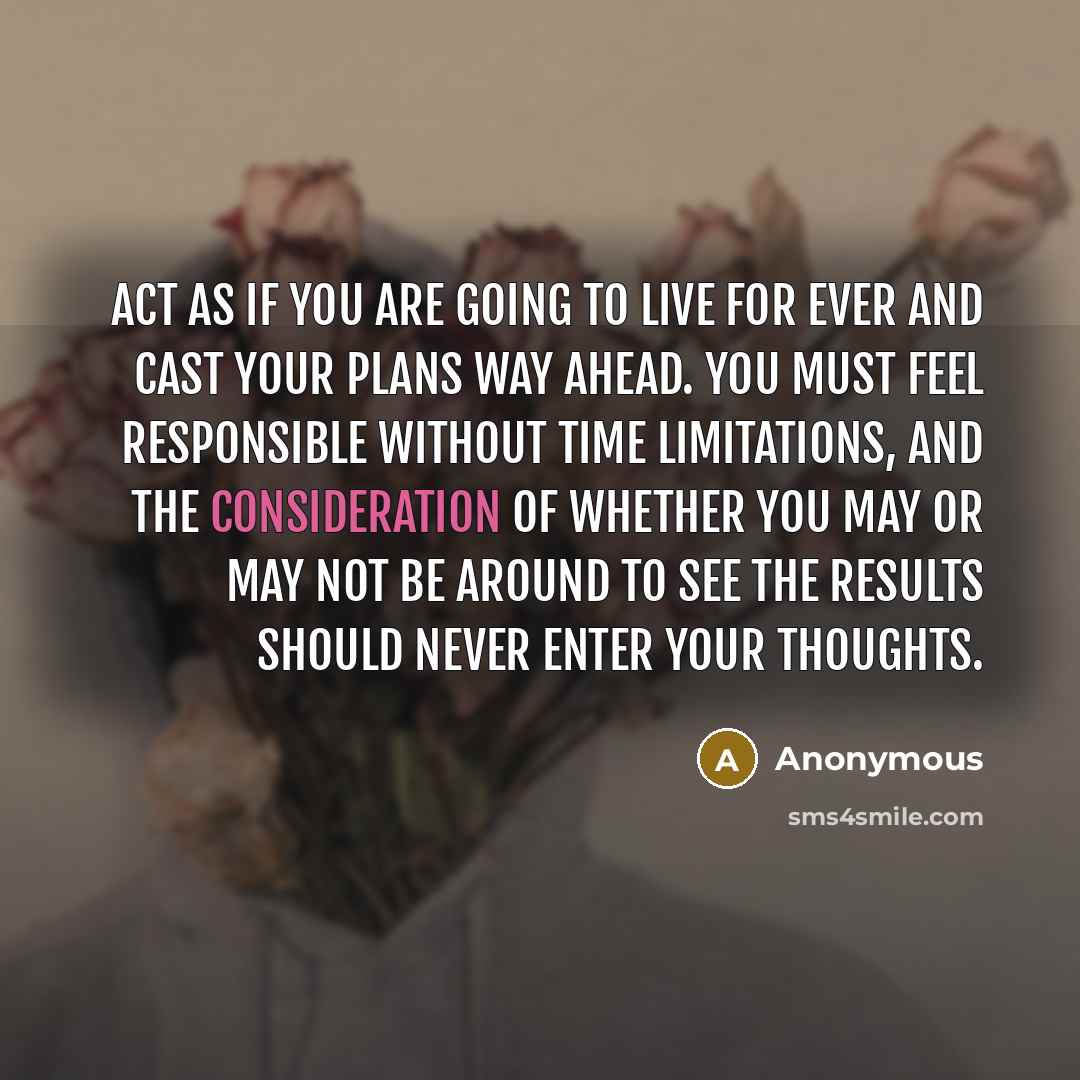“Act as if you are going to live for ever and cast your plans way ahead. You must feel responsible without time limitations, and the consideration of whether you may or may not be around to see the results should never enter your thoughts.” quote by Anonymous