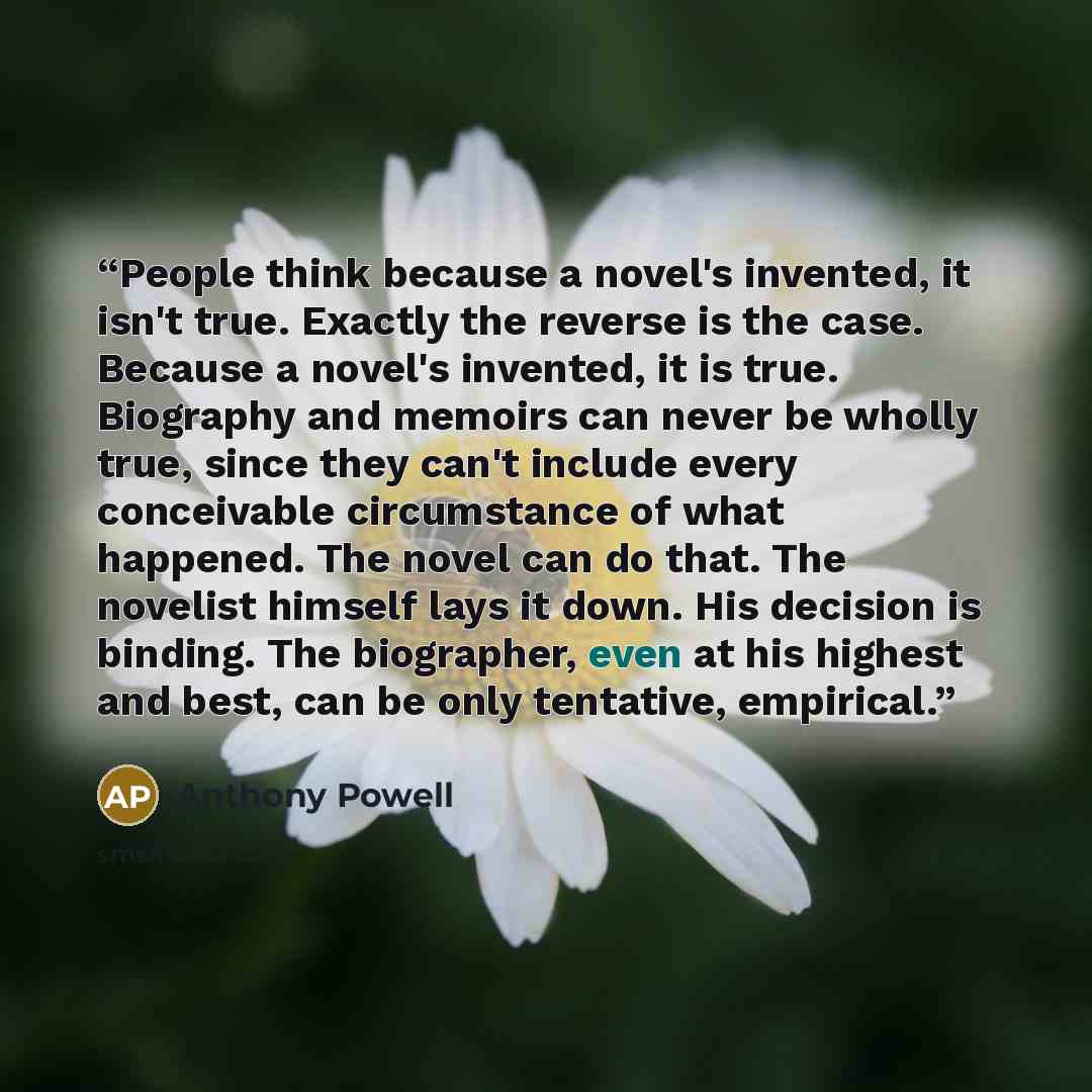 “People think because a novel's invented, it isn't true. Exactly the reverse is the case. Because a novel's invented, it is true. Biography and memoirs can never be wholly true, since they can't include every conceivable circumstance of what happened. The novel can do that. The novelist himself…” quote by Anthony Powell