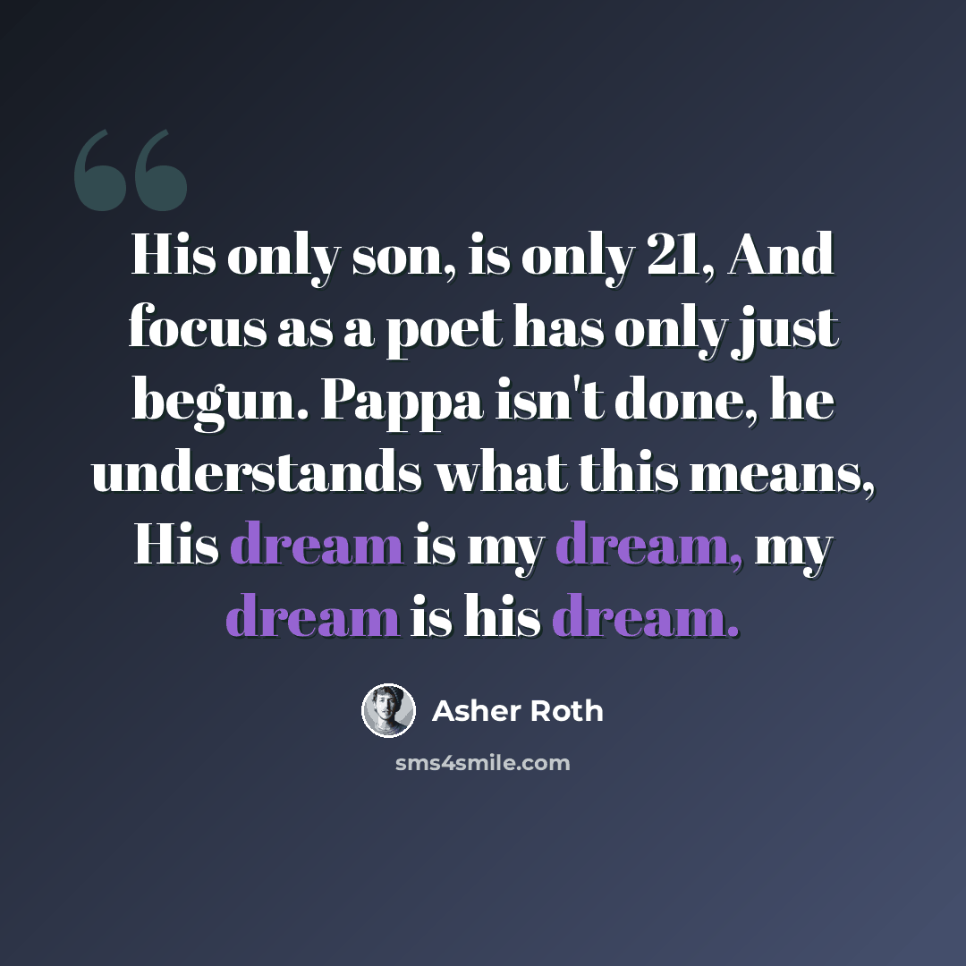 “His only son, is only 21, And focus as a poet has only just begun. Pappa isn't done, he understands what this means, His dream is my dream, my dream is his dream.” quote by Asher Roth