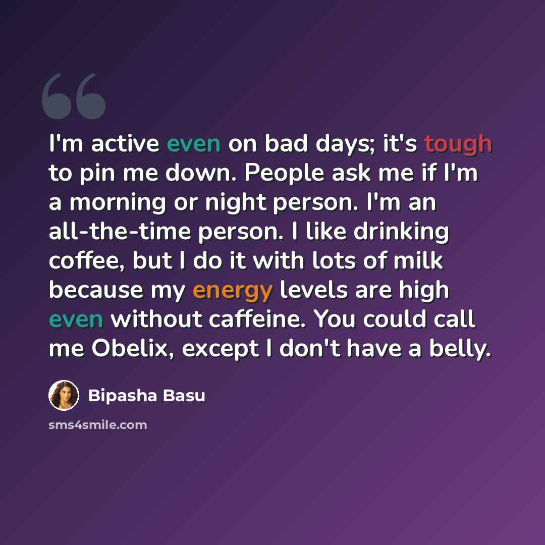 “I'm active even on bad days; it's tough to pin me down. People ask me if I'm a morning or night person. I'm an all-the-time person. I like drinking coffee, but I do it with lots of milk because my energy levels are high even without caffeine. You could call me Obelix, except I don't have a belly.” quote by Bipasha Basu