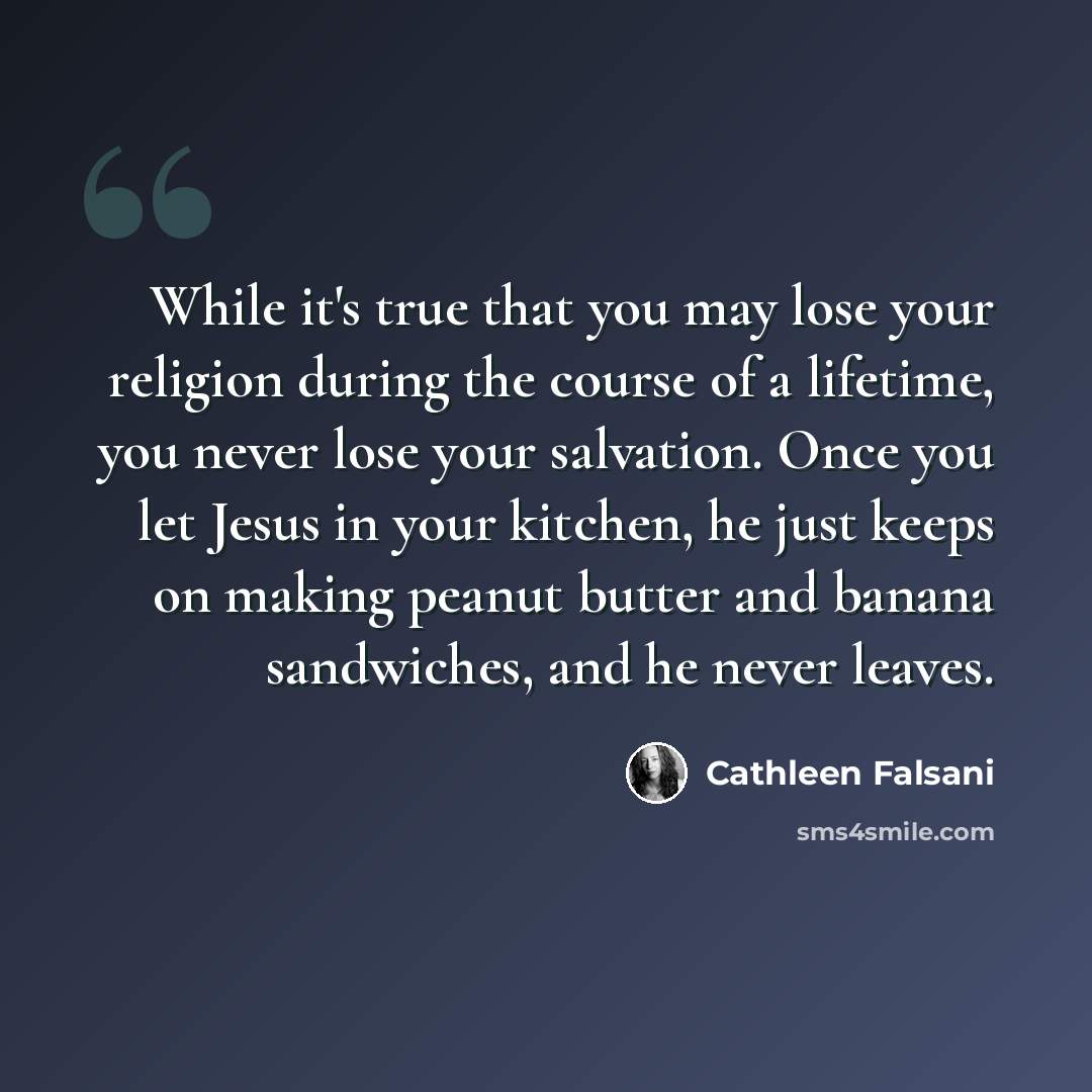 “While it's true that you may lose your religion during the course of a lifetime, you never lose your salvation. Once you let Jesus in your kitchen, he just keeps on making peanut butter and banana sandwiches, and he never leaves.” quote by Cathleen Falsani