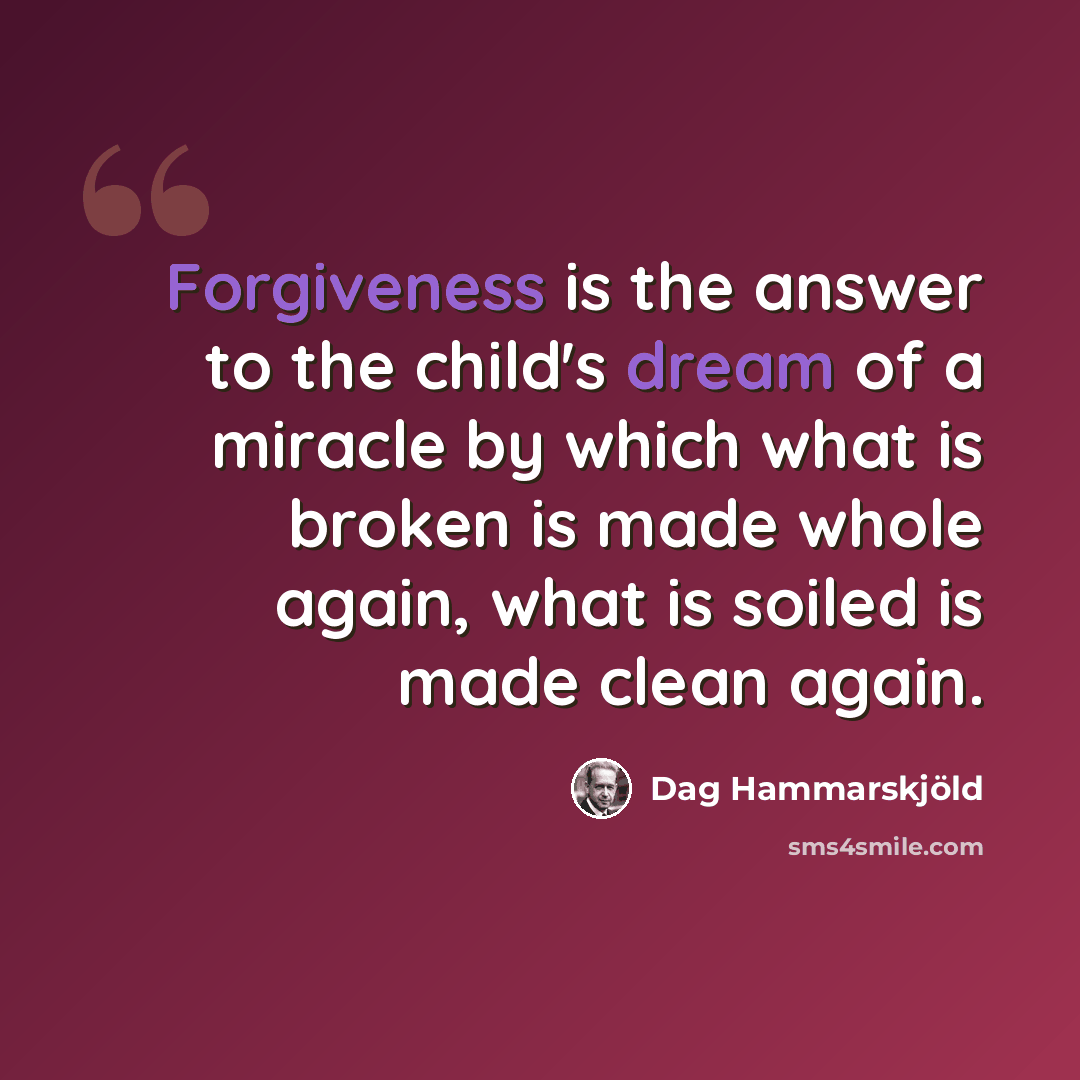 “Forgiveness is the answer to the child's dream of a miracle by which what is broken is made whole again, what is soiled is made clean again.” quote by Dag Hammarskjold