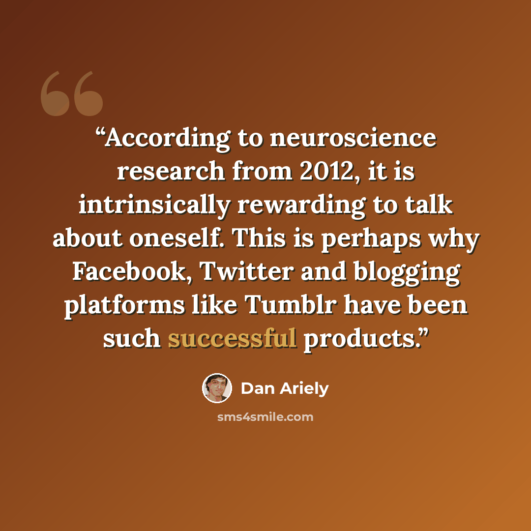 “According to neuroscience research from 2012, it is intrinsically rewarding to talk about oneself. This is perhaps why Facebook, Twitter and blogging platforms like Tumblr have been such successful products.” quote by Dan Ariely