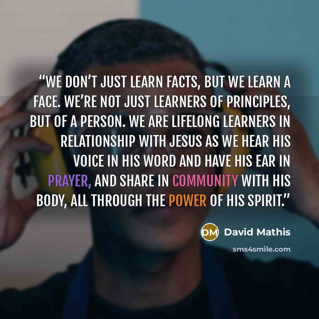 “We don’t just learn facts, but we learn a Face. We’re not just learners of principles, but of a Person. We are lifelong learners in relationship with Jesus as we hear his voice in his word and have his ear in prayer, and share in community with his body, all through the power of his Spirit.” quote by David Mathis