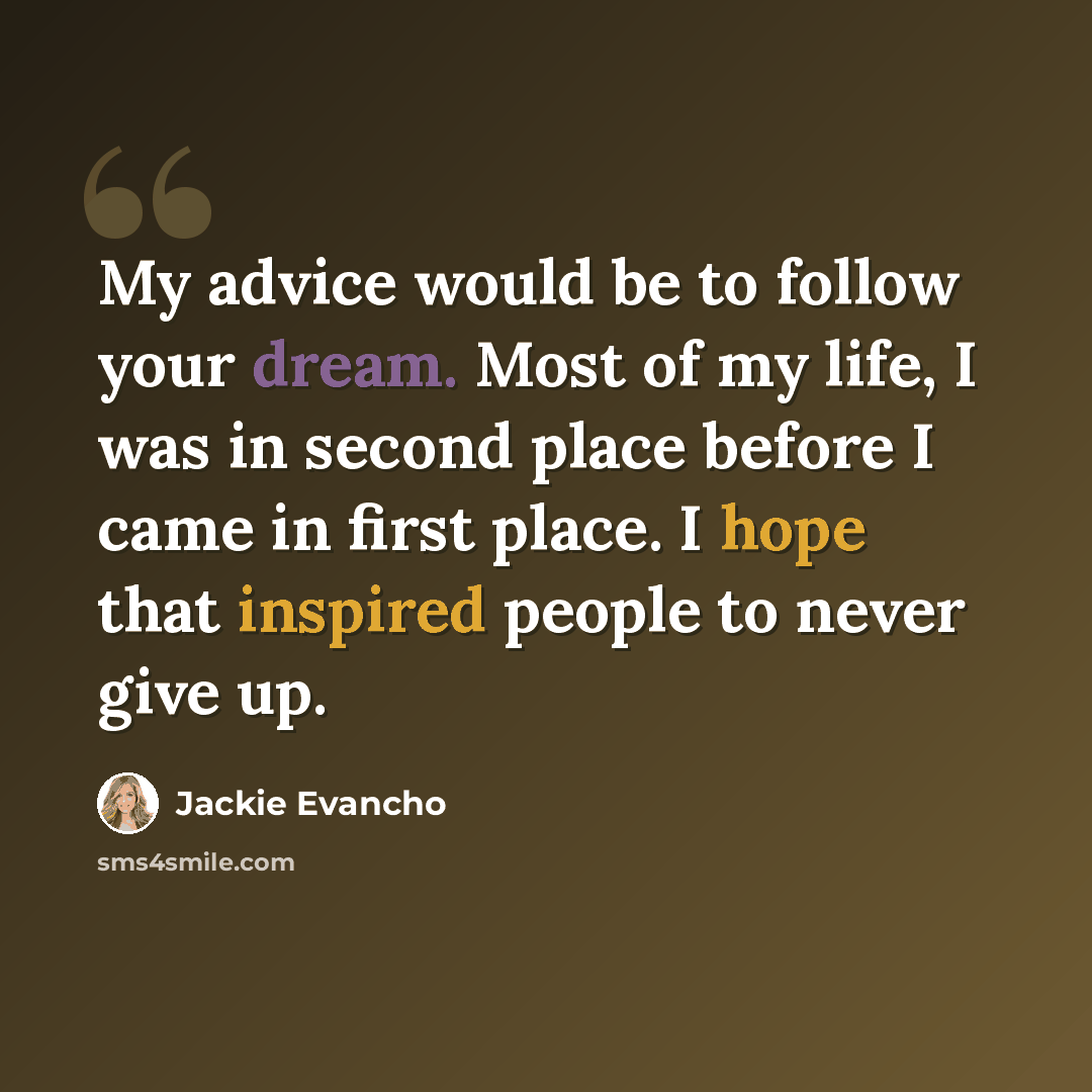 “My advice would be to follow your dream. Most of my life, I was in second place before I came in first place. I hope that inspired people to never give up.” quote by Jackie Evancho