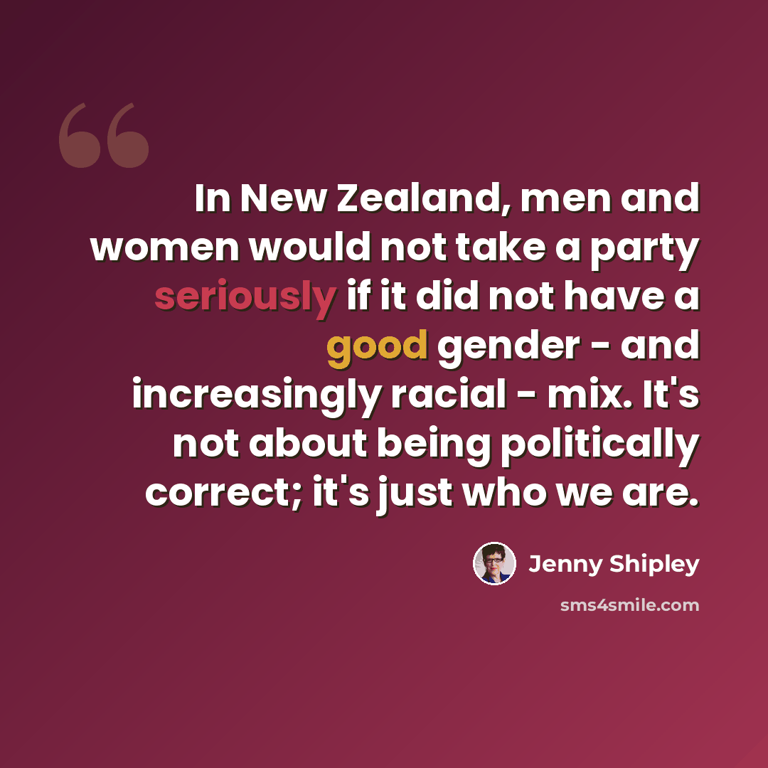 “In New Zealand, men and women would not take a party seriously if it did not have a good gender - and increasingly racial - mix. It's not about being politically correct; it's just who we are.” quote by Jenny Shipley