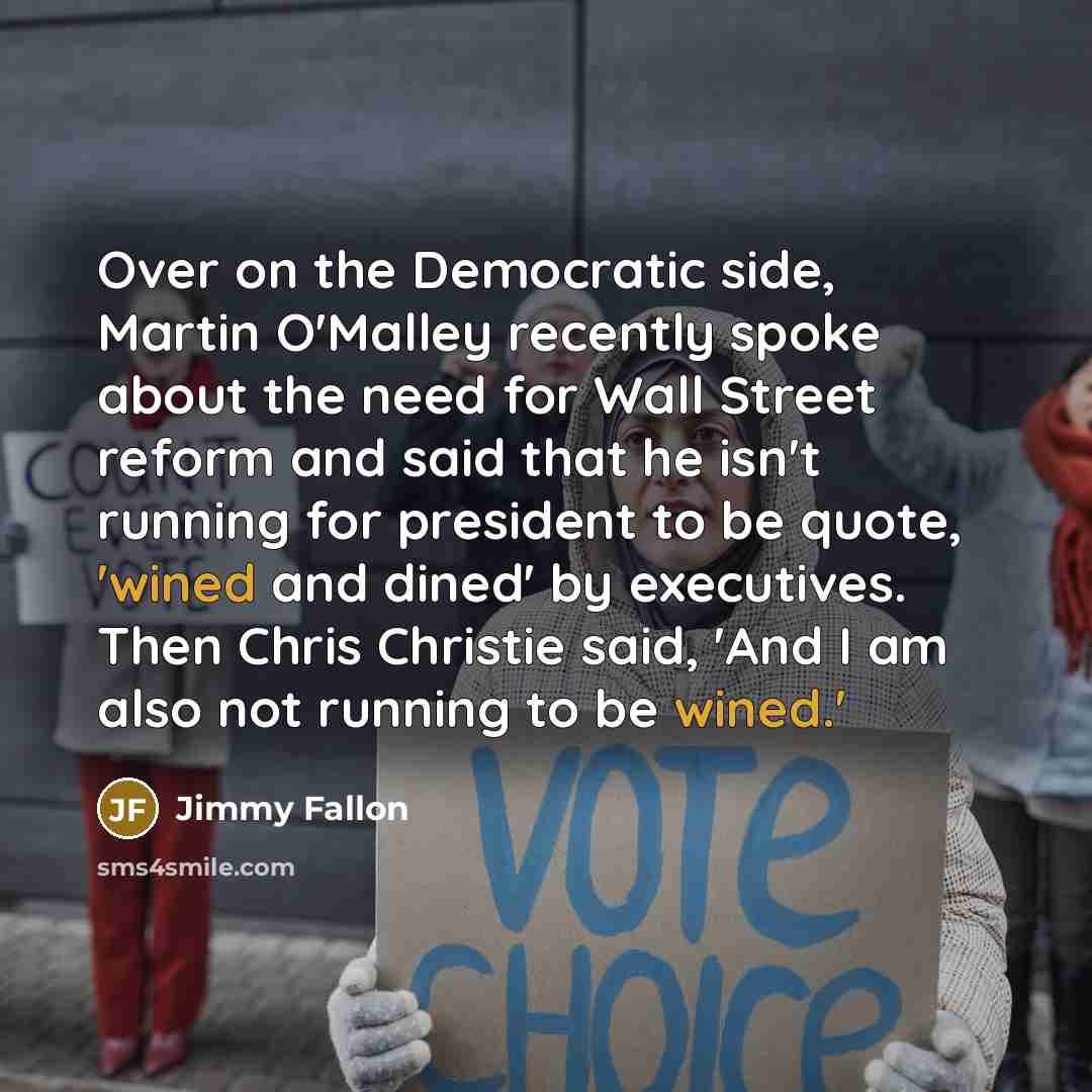 “Over on the Democratic side, Martin O'Malley recently spoke about the need for Wall Street reform and said that he isn't running for president to be quote, 'wined and dined' by executives. Then Chris Christie said, 'And I am also not running to be wined.'” quote by Jimmy Fallon