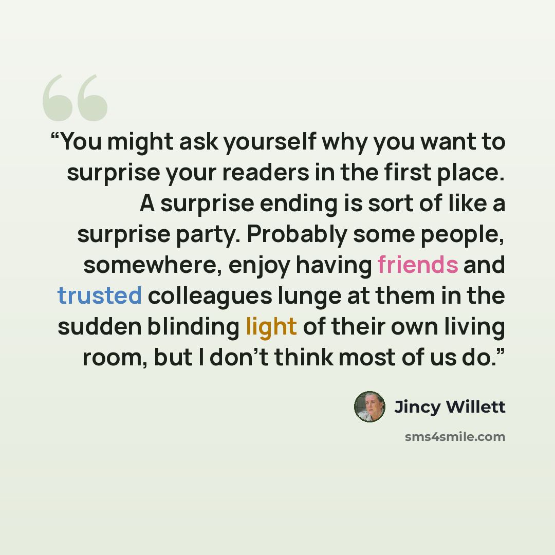 “You might ask yourself why you want to surprise your readers in the first place. A surprise ending is sort of like a surprise party. Probably some people, somewhere, enjoy having friends and trusted colleagues lunge at them in the sudden blinding light of their own living room, but I don't think…” quote by Jincy Willett