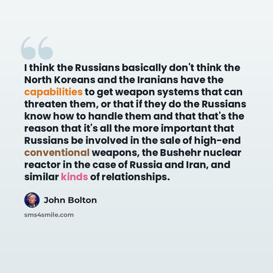 “I think the Russians basically don't think the North Koreans and the Iranians have the capabilities to get weapon systems that can threaten them, or that if they do the Russians know how to handle them and that that's the reason that it's all the more important that Russians be involved in the…” quote by John Bolton