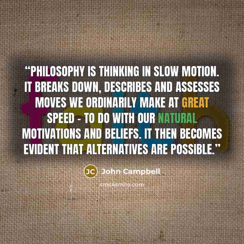 “Philosophy is thinking in slow motion. It breaks down, describes and assesses moves we ordinarily make at great speed - to do with our natural motivations and beliefs. It then becomes evident that alternatives are possible.” quote by John Campbell