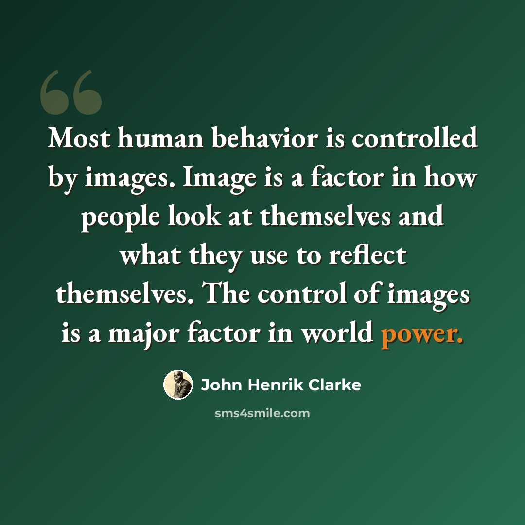 “Most human behavior is controlled by images. Image is a factor in how people look at themselves and what they use to reflect themselves. The control of images is a major factor in world power.” quote by John Henrik Clarke
