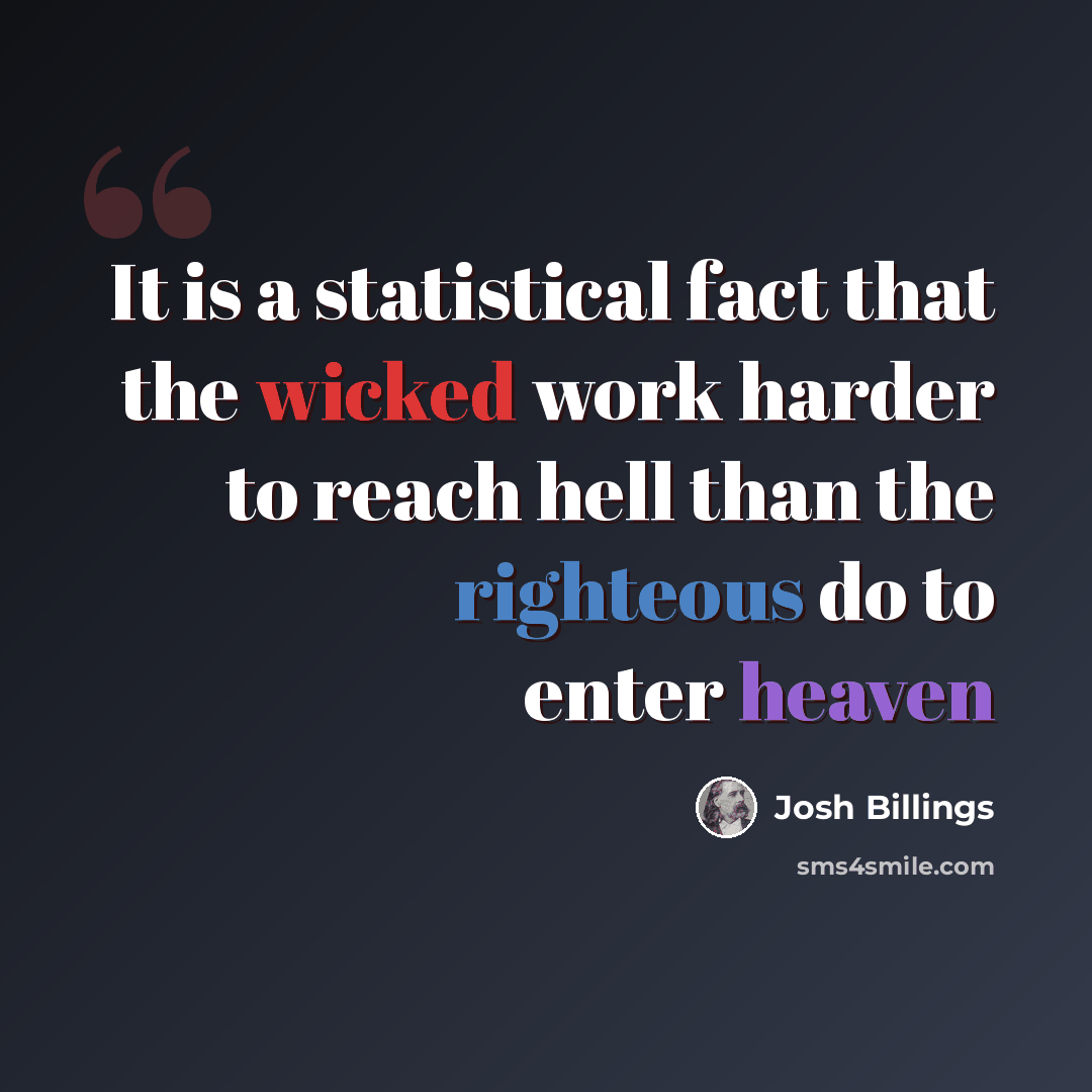“It is a statistical fact that the wicked work harder to reach hell than the righteous do to enter heaven” quote by Josh Billings