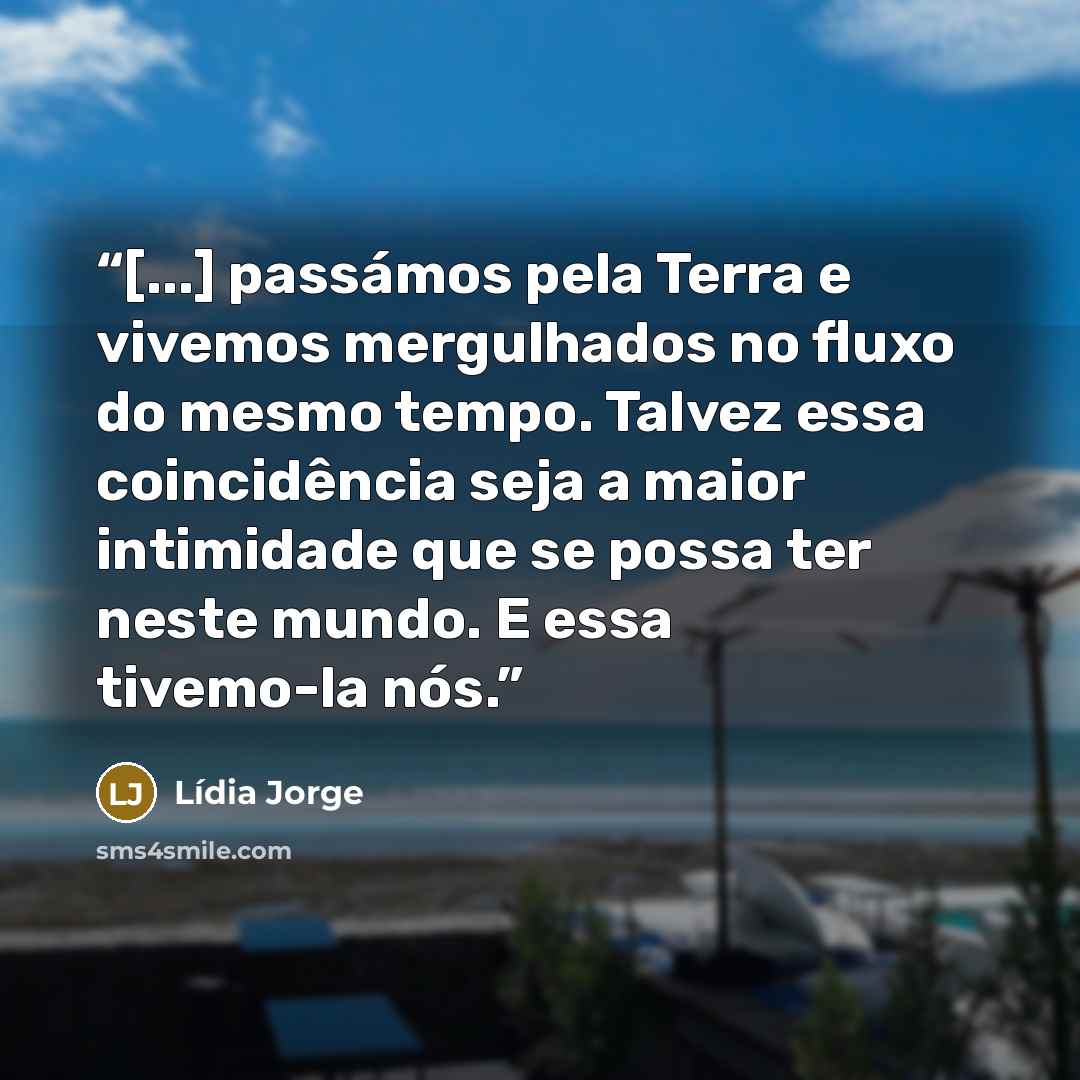 “[...] passámos pela Terra e vivemos mergulhados no fluxo do mesmo tempo. Talvez essa coincidência seja a maior intimidade que se possa ter neste mundo. E essa tivemo-la nós.” quote by Lídia Jorge