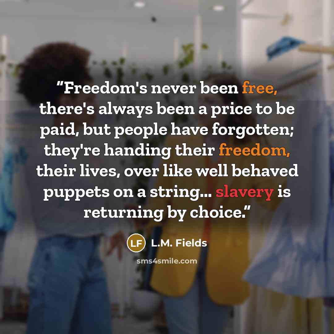 “Freedom's never been free, there's always been a price to be paid, but people have forgotten; they're handing their freedom, their lives, over like well behaved puppets on a string... slavery is returning by choice.” quote by L.M. Fields