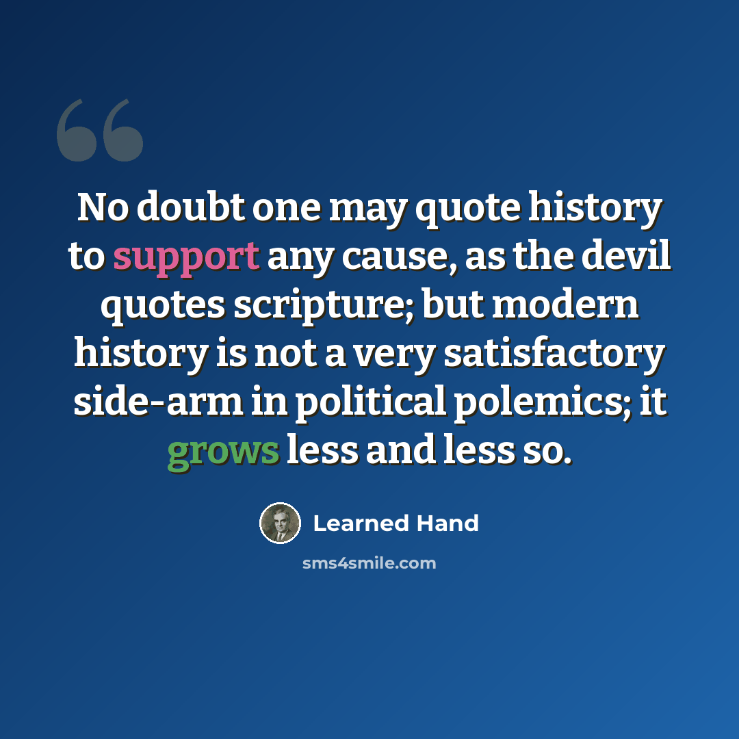 “No doubt one may quote history to support any cause, as the devil quotes scripture; but modern history is not a very satisfactory side-arm in political polemics; it grows less and less so.” quote by Learned Hand