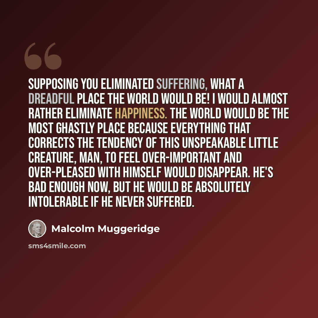 “Supposing you eliminated suffering, what a dreadful place the world would be! I would almost rather eliminate happiness. The world would be the most ghastly place because everything that corrects the tendency of this unspeakable little creature, man, to feel over-important and over-pleased with…” quote by Malcolm Muggeridge