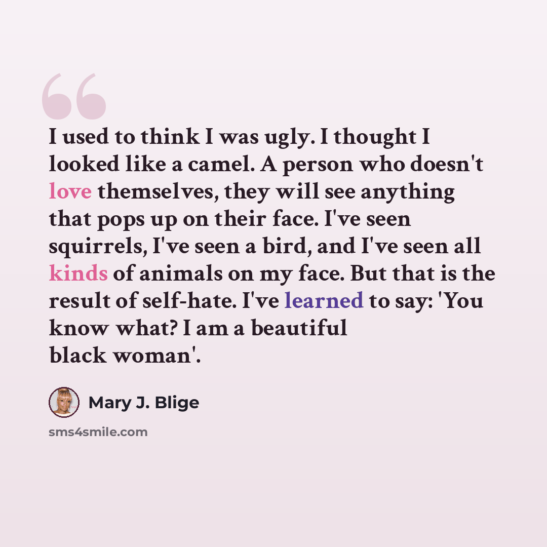 “I used to think I was ugly. I thought I looked like a camel. A person who doesn't love themselves, they will see anything that pops up on their face. I've seen squirrels, I've seen a bird, and I've seen all kinds of animals on my face. But that is the result of self-hate. I've learned to say: 'You…” quote by Mary J. Blige