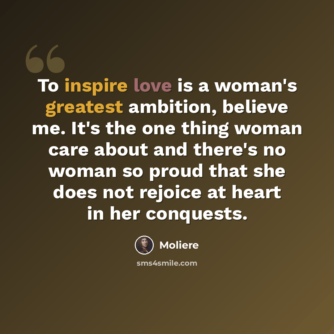 “To inspire love is a woman's greatest ambition, believe me. It's the one thing woman care about and there's no woman so proud that she does not rejoice at heart in her conquests.” quote by Moliere
