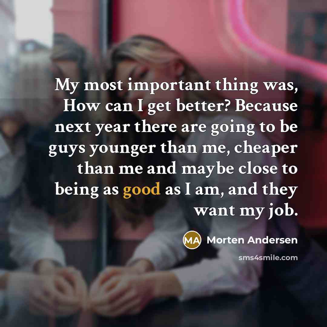 “My most important thing was, How can I get better? Because next year there are going to be guys younger than me, cheaper than me and maybe close to being as good as I am, and they want my job.” quote by Morten Andersen