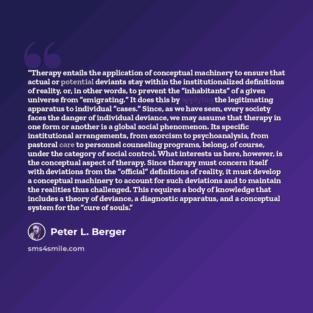“Therapy entails the application of conceptual machinery to ensure that actual or potential deviants stay within the institutionalized definitions of reality, or, in other words, to prevent the “inhabitants” of a given universe from “emigrating.” It does this by applying the legitimating apparatus…” quote by Peter L. Berger