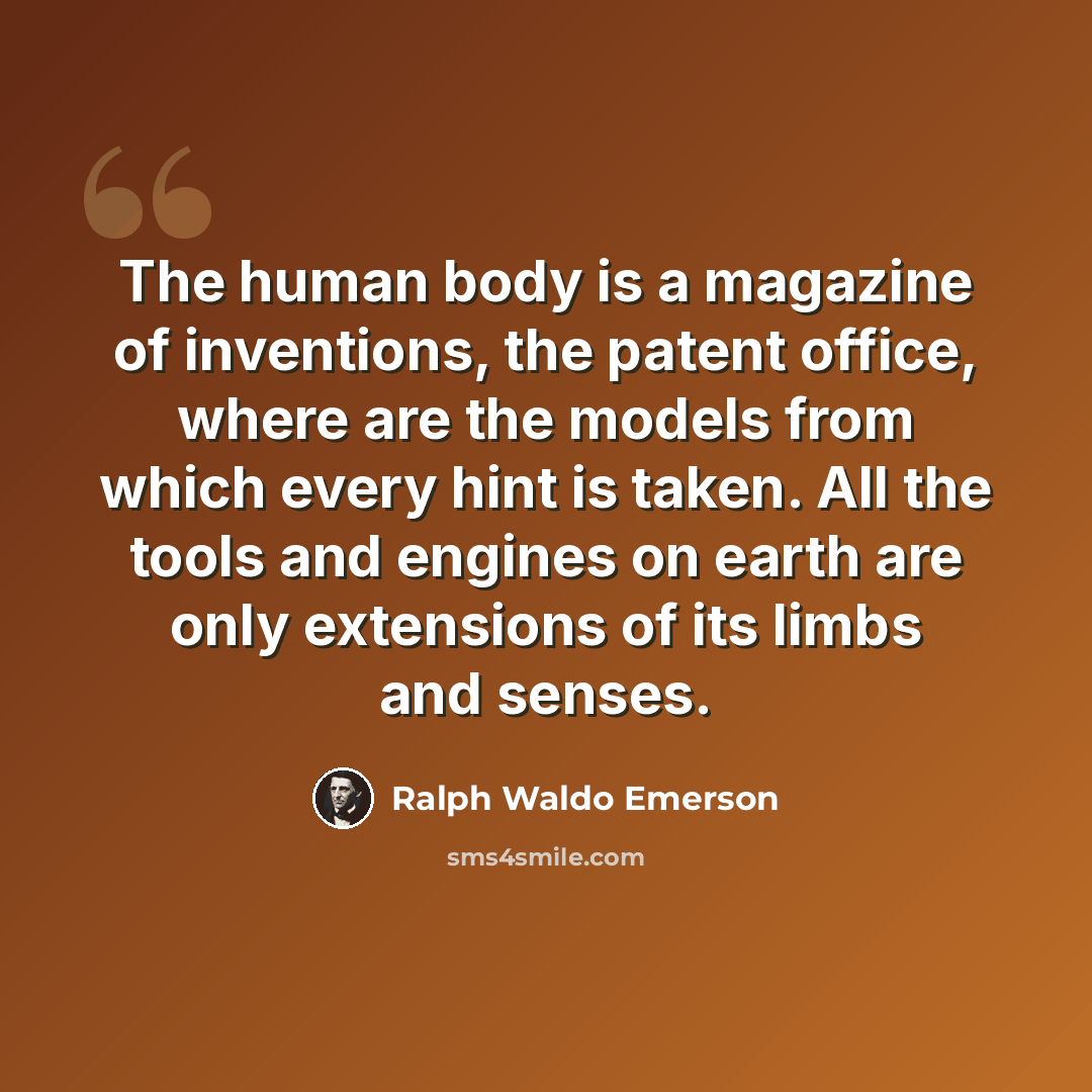 “The human body is a magazine of inventions, the patent office, where are the models from which every hint is taken. All the tools and engines on earth are only extensions of its limbs and senses.” quote by Ralph Waldo Emerson