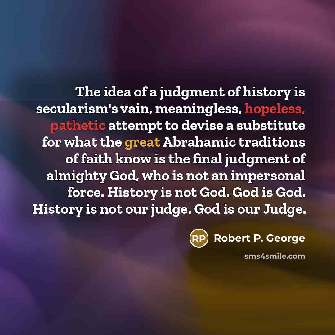 “The idea of a judgment of history is secularism's vain, meaningless, hopeless, pathetic attempt to devise a substitute for what the great Abrahamic traditions of faith know is the final judgment of almighty God, who is not an impersonal force. History is not God. God is God. History is not our…” quote by Robert P. George