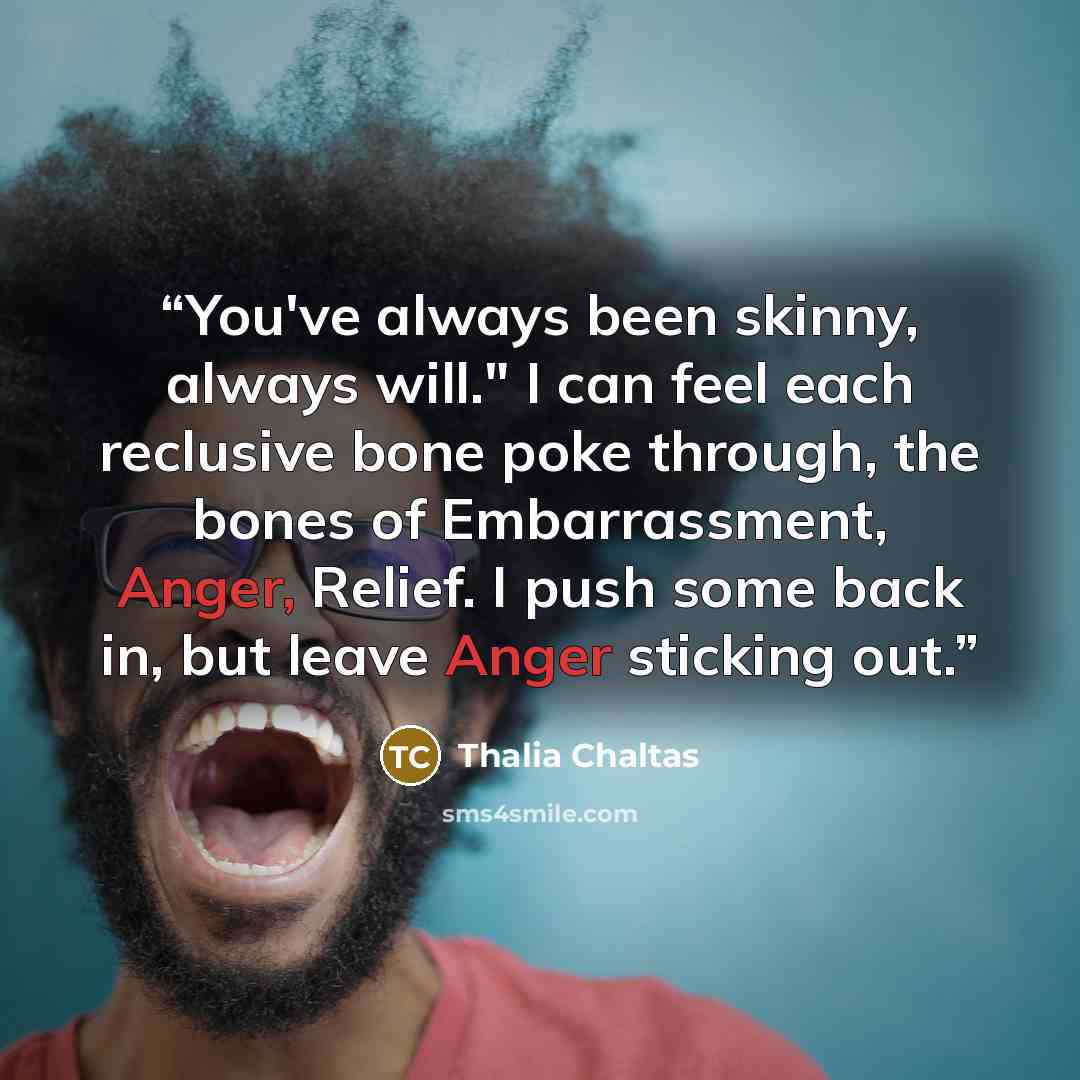 “You've always been skinny, always will." I can feel each reclusive bone poke through, the bones of Embarrassment, Anger, Relief. I push some back in, but leave Anger sticking out.” quote by Thalia Chaltas