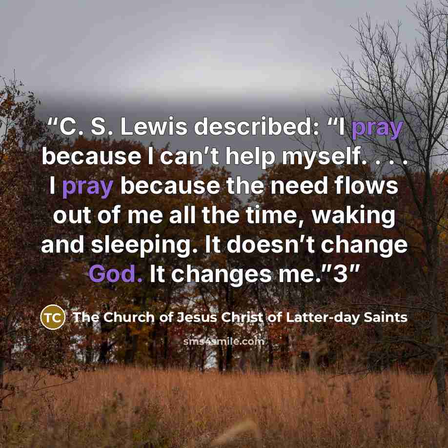 “C. S. Lewis described: “I pray because I can’t help myself. . . . I pray because the need flows out of me all the time, waking and sleeping. It doesn’t change God. It changes me.”3” quote by The Church of Jesus Christ of Latter-day Saints