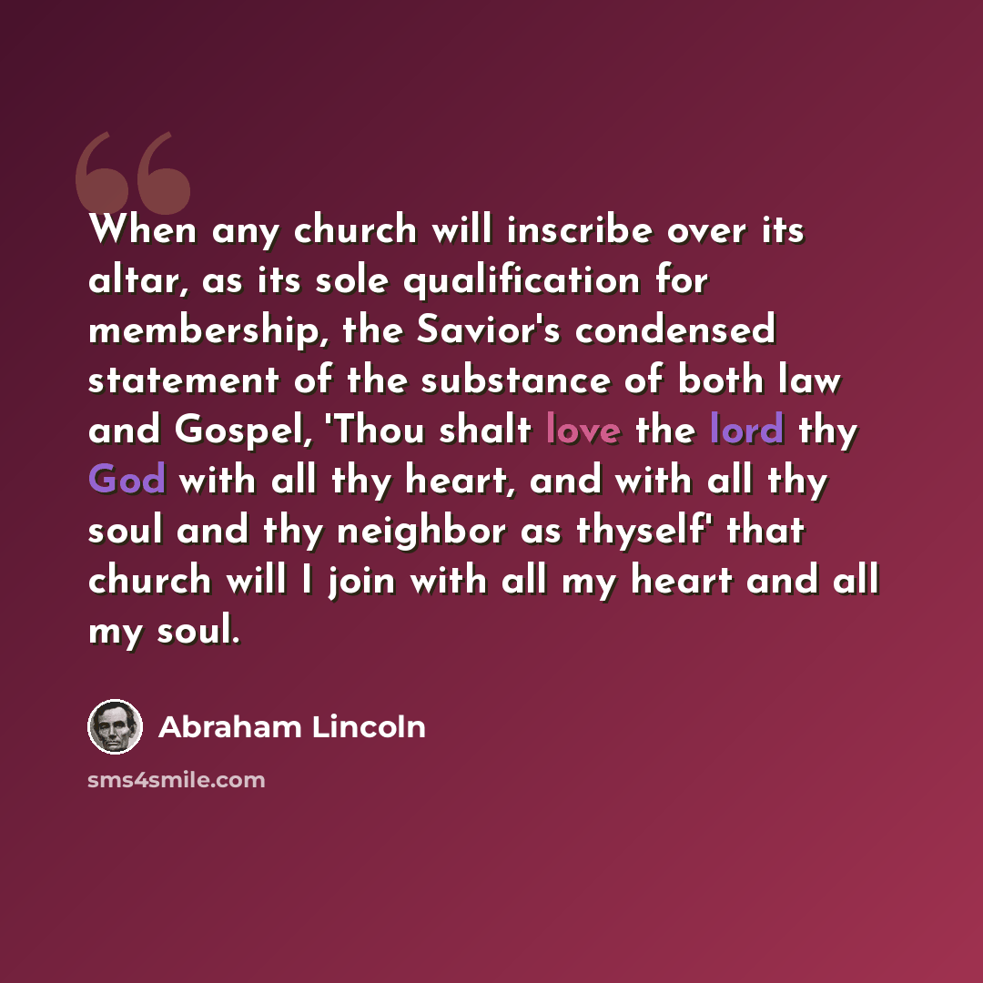 “When any church will inscribe over its altar, as its sole qualification for membership, the Savior's condensed statement of the substance of both law and Gospel, 'Thou shalt love the lord thy God with all thy heart, and with all thy soul and thy neighbor as thyself' that church will I join with…” quote by Abraham Lincoln