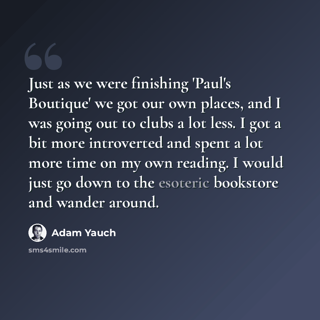“Just as we were finishing 'Paul's Boutique' we got our own places, and I was going out to clubs a lot less. I got a bit more introverted and spent a lot more time on my own reading. I would just go down to the esoteric bookstore and wander around.” quote by Adam Yauch