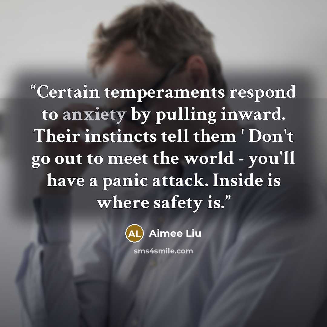“Certain temperaments respond to anxiety by pulling inward. Their instincts tell them ' Don't go out to meet the world - you'll have a panic attack. Inside is where safety is.” quote by Aimee Liu