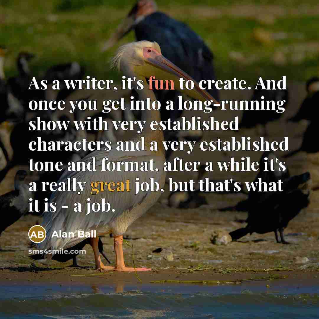 “As a writer, it's fun to create. And once you get into a long-running show with very established characters and a very established tone and format, after a while it's a really great job, but that's what it is - a job.” quote by Alan Ball