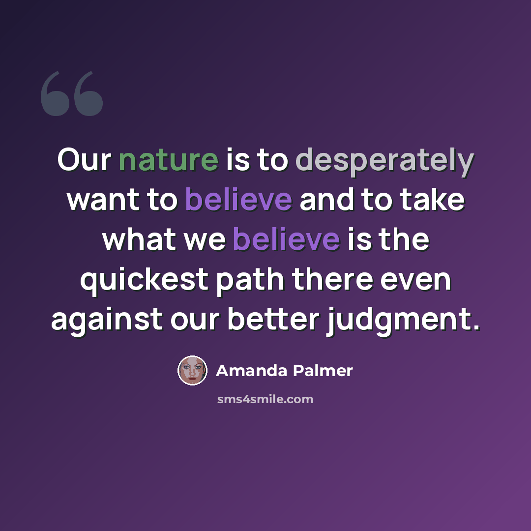 “Our nature is to desperately want to believe and to take what we believe is the quickest path there even against our better judgment.” quote by Amanda Palmer