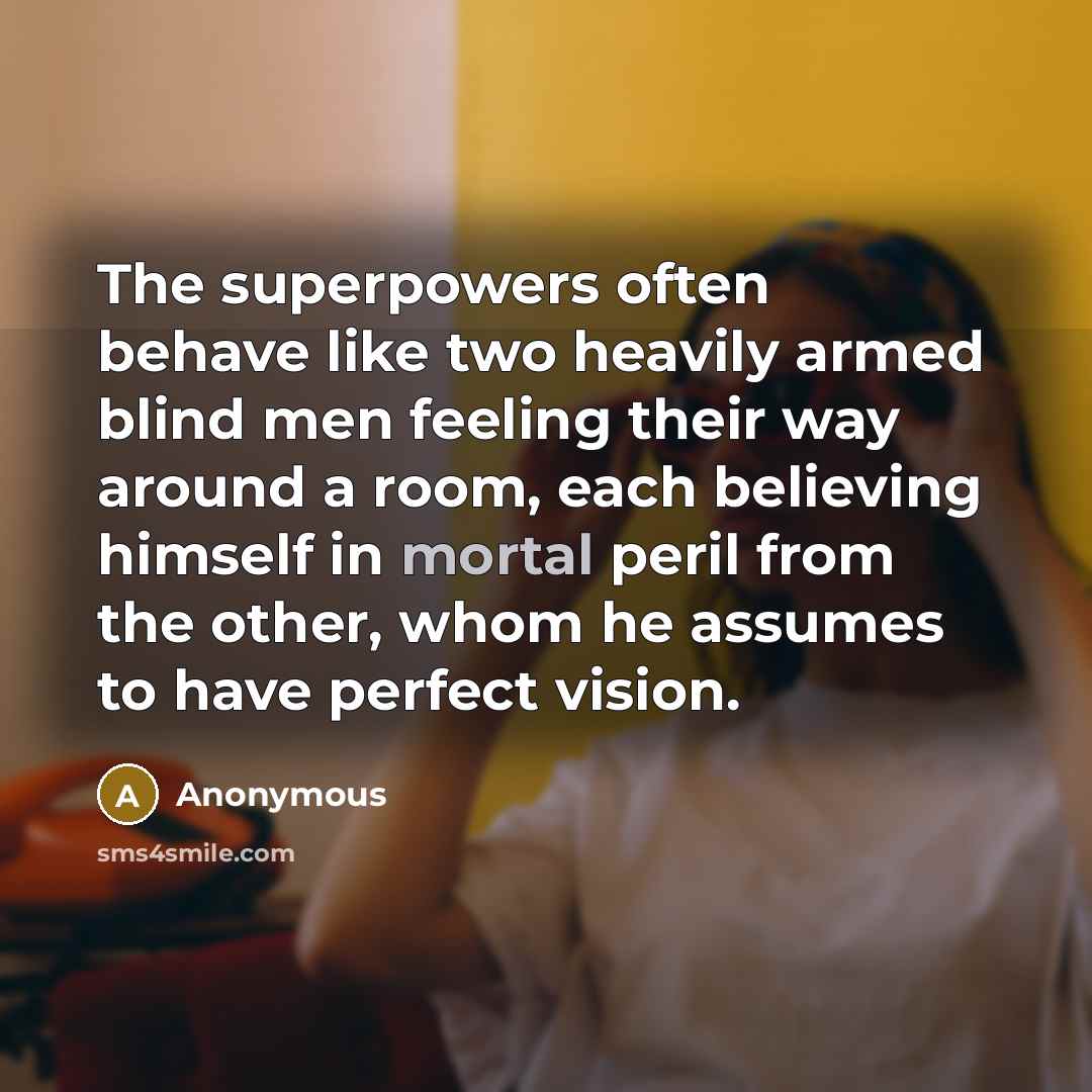 “The superpowers often behave like two heavily armed blind men feeling their way around a room, each believing himself in mortal peril from the other, whom he assumes to have perfect vision.” quote by Anonymous