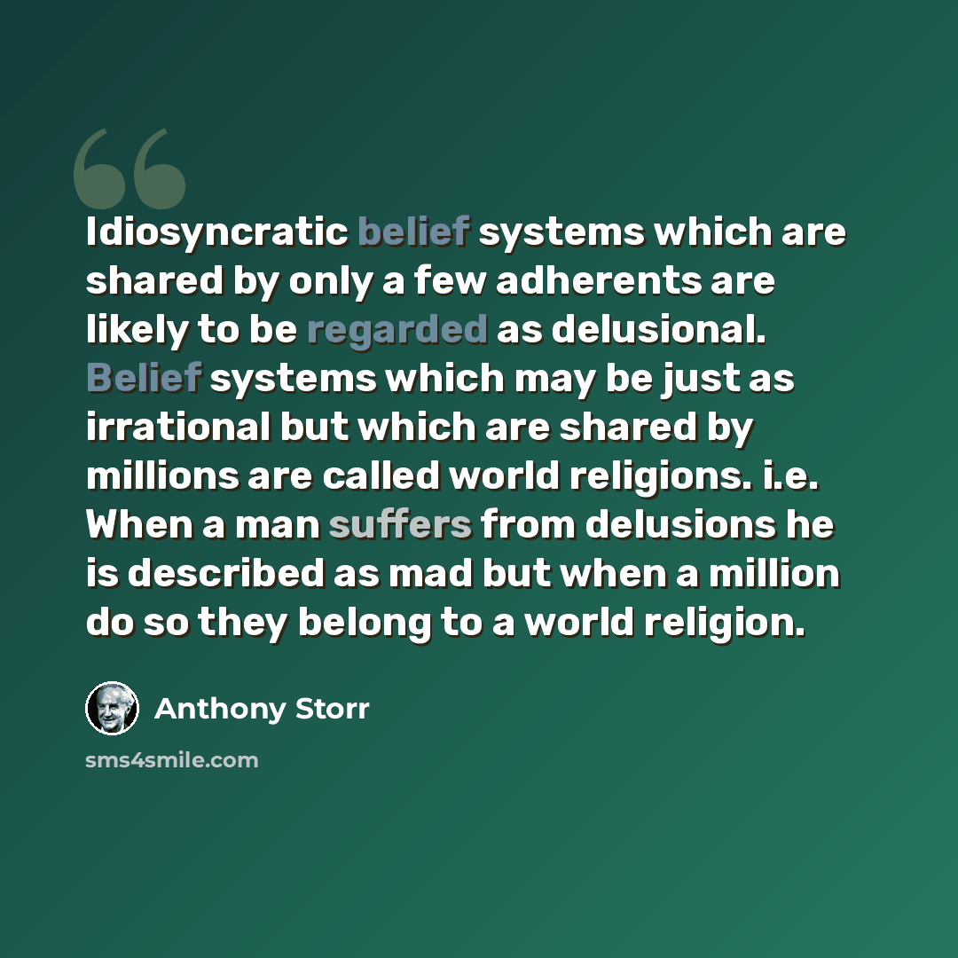 “Idiosyncratic belief systems which are shared by only a few adherents are likely to be regarded as delusional. Belief systems which may be just as irrational but which are shared by millions are called world religions. i.e. When a man suffers from delusions he is described as mad but when a…” quote by Anthony Storr