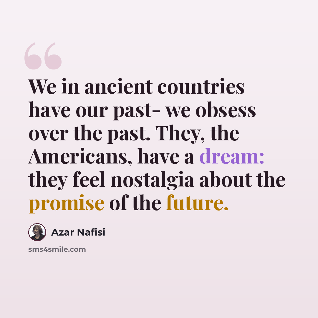 “We in ancient countries have our past- we obsess over the past. They, the Americans, have a dream: they feel nostalgia about the promise of the future.” quote by Azar Nafisi