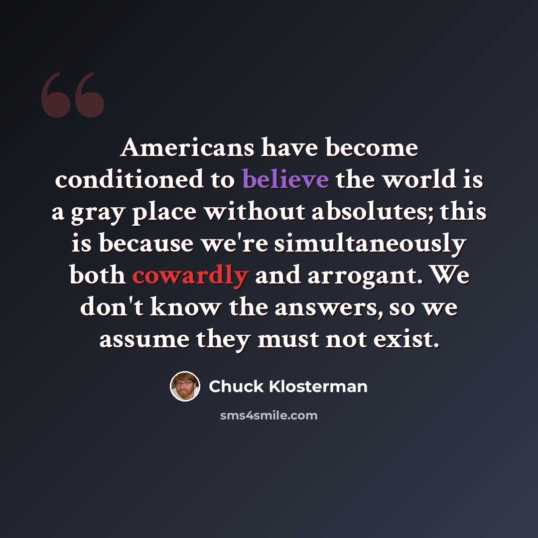 “Americans have become conditioned to believe the world is a gray place without absolutes; this is because we're simultaneously both cowardly and arrogant. We don't know the answers, so we assume they must not exist.” quote by Chuck Klosterman