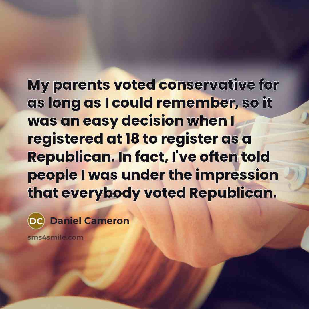 “My parents voted conservative for as long as I could remember, so it was an easy decision when I registered at 18 to register as a Republican. In fact, I've often told people I was under the impression that everybody voted Republican.” quote by Daniel Cameron