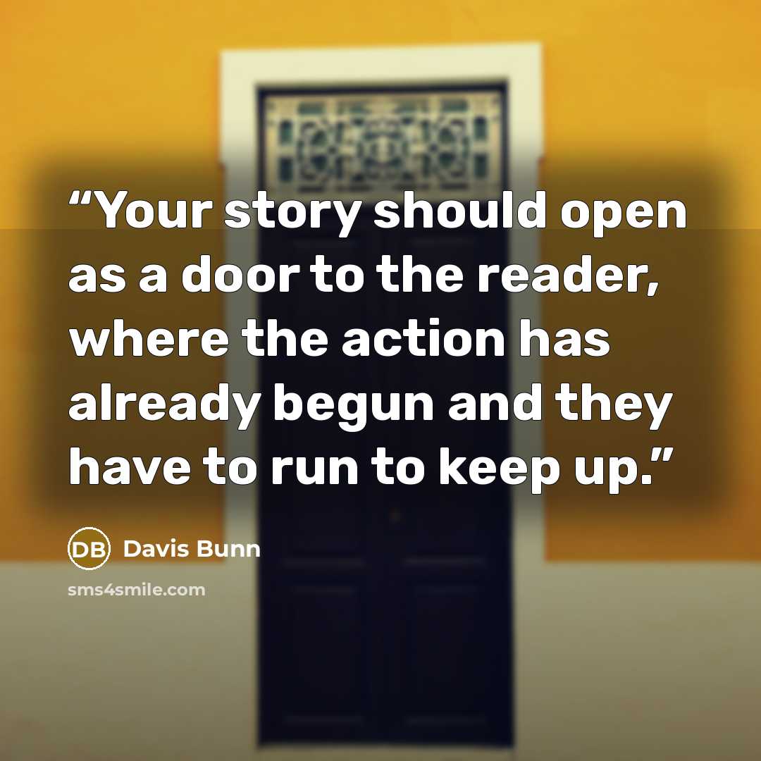 “Your story should open as a door to the reader, where the action has already begun and they have to run to keep up.” quote by Davis Bunn