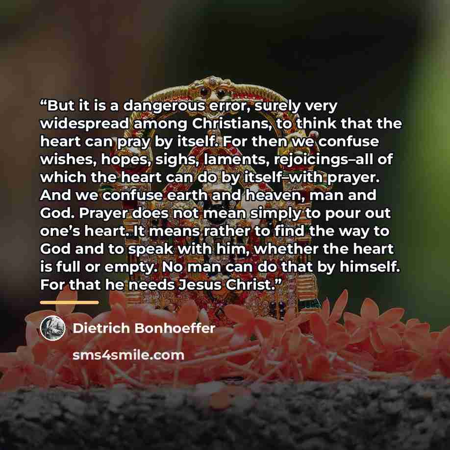 “But it is a dangerous error, surely very widespread among Christians, to think that the heart can pray by itself. For then we confuse wishes, hopes, sighs, laments, rejoicings–all of which the heart can do by itself–with prayer. And we confuse earth and heaven, man and God. Prayer does not mean…” quote by Dietrich Bonhoeffer