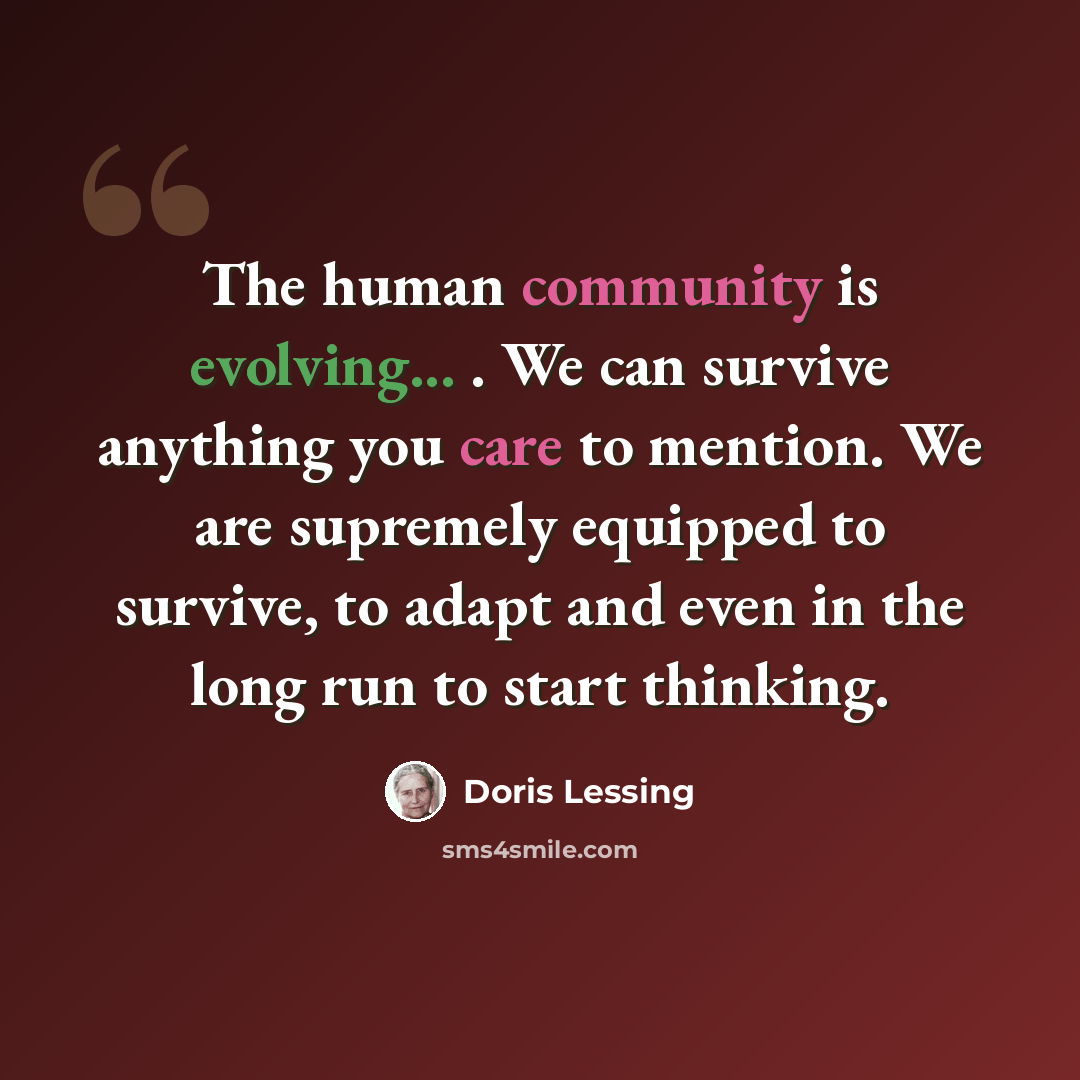 “The human community is evolving... . We can survive anything you care to mention. We are supremely equipped to survive, to adapt and even in the long run to start thinking.” quote by Doris Lessing