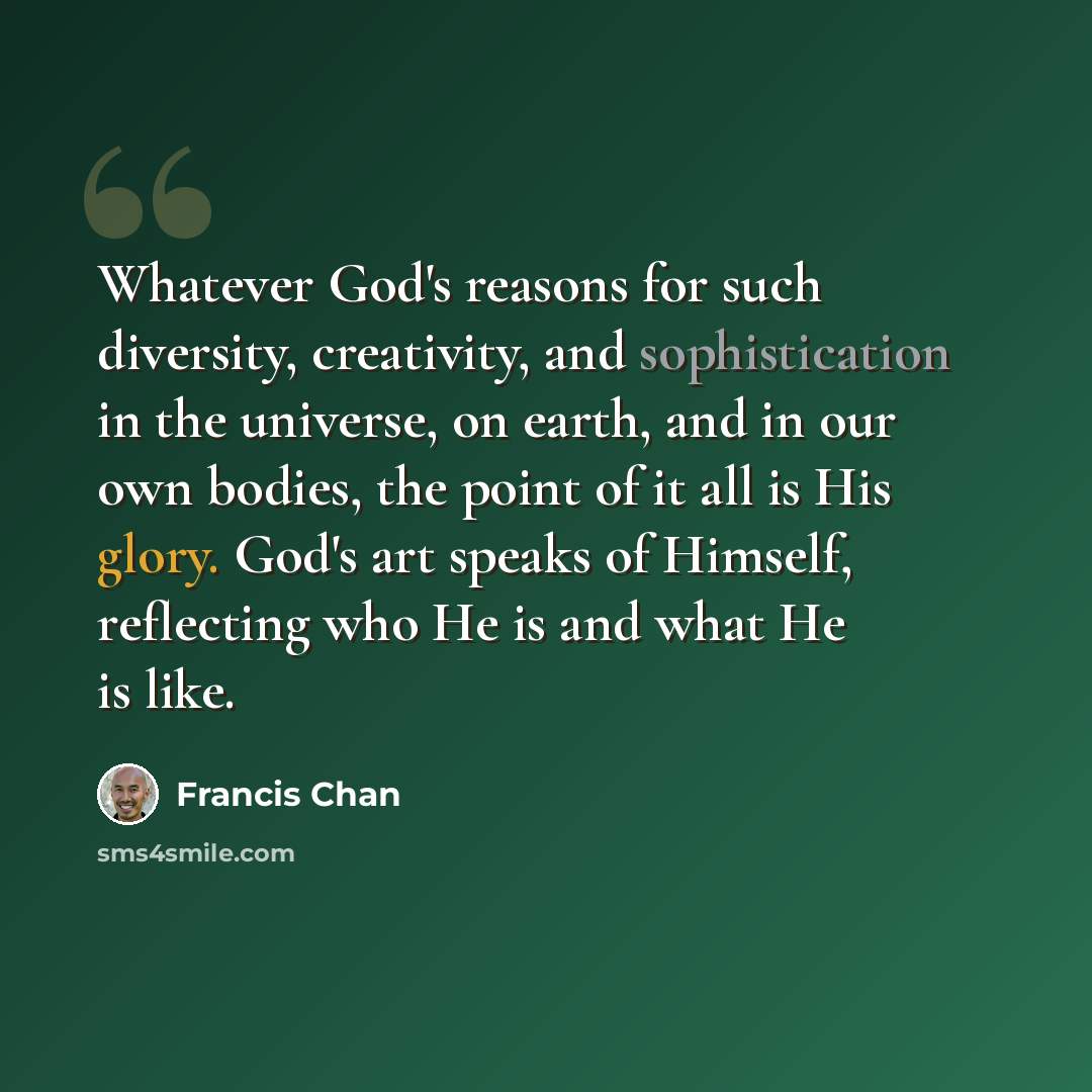 “Whatever God's reasons for such diversity, creativity, and sophistication in the universe, on earth, and in our own bodies, the point of it all is His glory. God's art speaks of Himself, reflecting who He is and what He is like.” quote by Francis Chan